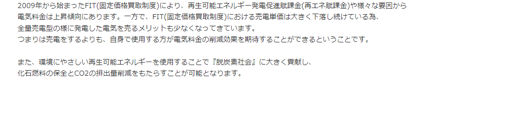 2009年から始まったFIT(固定価格買取制度)により、再生可能エネルギー発電促進賦課金(再エネ賦課金)や様々な要因から<br>電気料金は上昇傾向にあります。一方で、FIT(固定価格買取制度)における売電単価は大きく下落し続けている為、<br>全量売電型の様に発電した電気を売るメリットも少なくなってきています。<br>つまりは売電をするよりも、自身で使用する方が電気料金の削減効果を期待することができるということです。<br><br>また、環境にやさしい再生可能エネルギーを使用することで『脱炭素社会』に大きく貢献し、<br>化石燃料の保全とCO2の排出量削減をもたらすことが可能となります。