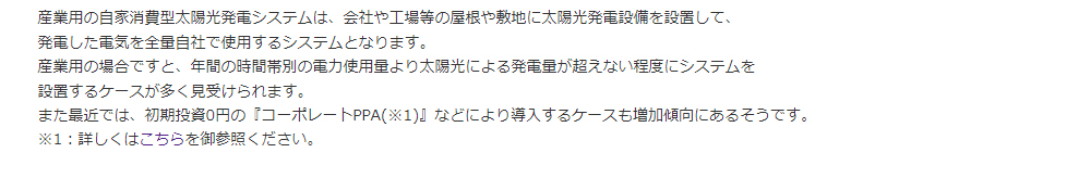 産業用の自家消費型太陽光発電システムは、会社や工場等の屋根や敷地に太陽光発電設備を設置して、発電した電気を全量自社で使用するシステムとなります。産業用の場合ですと、年間の時間帯別の電力使用量より太陽光による発電量が超えない程度にシステムを設置するケースが多く見受けられます。また最近では、初期投資0円の『コーポレートPPA(※1)』などにより導入するケースも増加傾向にあるそうです。