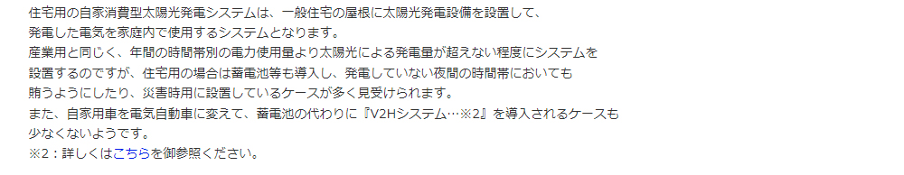 住宅用の自家消費型太陽光発電システムは、一般住宅の屋根に太陽光発電設備を設置して、発電した電気を家庭内で使用するシステムとなります。産業用と同じく、年間の時間帯別の電力使用量より太陽光による発電量が超えない程度にシステムを設置するのですが、住宅用の場合は蓄電池等も導入し、発電していない夜間の時間帯においても賄うようにしたり、災害時用に設置しているケースが多く見受けられます。また、自家用車を電気自動車に変えて、蓄電池の代わりに『V2Hシステム…※2』を導入されるケースも少なくないようです。
