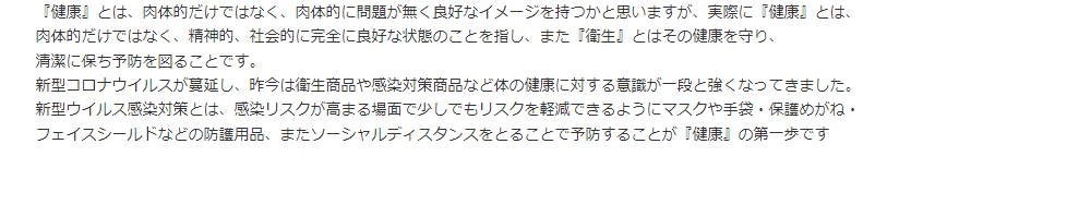 『健康』とは、肉体的だけではなく、肉体的に問題が無く良好なイメージを持つかと思いますが、実際に『健康』とは、肉体的だけではなく、精神的、社会的に完全に良好な状態のことを指し、また『衛生』とはその健康を守り、清潔に保ち予防を図ることです。新型コロナウイルスが蔓延し、昨今は衛生商品や感染対策商品など体の健康に対する意識が一段と強くなってきました。新型ウイルス感染対策とは、感染リスクが高まる場面で少しでもリスクを軽減できるようにマスクや手袋・保護めがね・フェイスシールドなどの防護用品、またソーシャルディスタンスをとることで予防することが『健康』の第一歩です