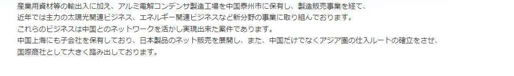 産業用資材等の輸出入に加え、アルミ電解コンデンサ製造工場を中国泰州市に保有し、製造販売事業を経て、<br>近年では主力の太陽光関連ビジネス、エネルギー関連ビジネスなど新分野の事業に取り組んでおります。<br>これらのビジネスは中国とのネットワークを活かし実現出来た案件であります。<br>中国上海にも子会社を保有しており、日本製品のネット販売を展開し、また、中国だけでなくアジア圏の仕入ルートの確立をさせ、
国際商社として大きく踏み出しております。