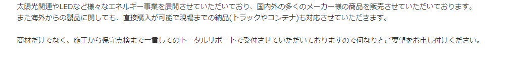 太陽光関連やLEDなど様々なエネルギー事業を展開させていただいており、国内外の多くのメーカー様の商品を販売させていただいております。また海外からの製品に関しても、直接購入が可能で現場までの納品(トラックやコンテナ)も対応させていただきます。商材だけでなく、施工から保守点検まで一貫してのトータルサポートで受付させていただいておりますので何なりとご要望をお申し付けください。