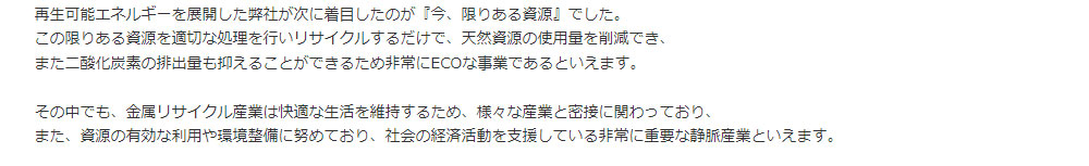 再生可能エネルギーを展開した弊社が次に着目したのが『今、限りある資源』でした。この限りある資源を適切な処理を行いリサイクルするだけで、天然資源の使用量を削減でき、また二酸化炭素の排出量も抑えることができるため非常にECOな事業であるといえます。その中でも、金属リサイクル産業は快適な生活を維持するため、様々な産業と密接に関わっており、また、資源の有効な利用や環境整備に努めており、社会の経済活動を支援している非常に重要な静脈産業といえます。