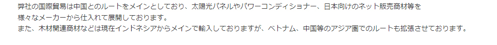 弊社の国際貿易は中国とのルートをメインとしており、太陽光パネルやパワーコンディショナー、日本向けのネット販売商材等を様々なメーカーから仕入れて展開しております。また、木材関連商材などは現在インドネシアからメインで輸入しておりますが、ベトナム、中国等のアジア圏でのルートも拡張させております。